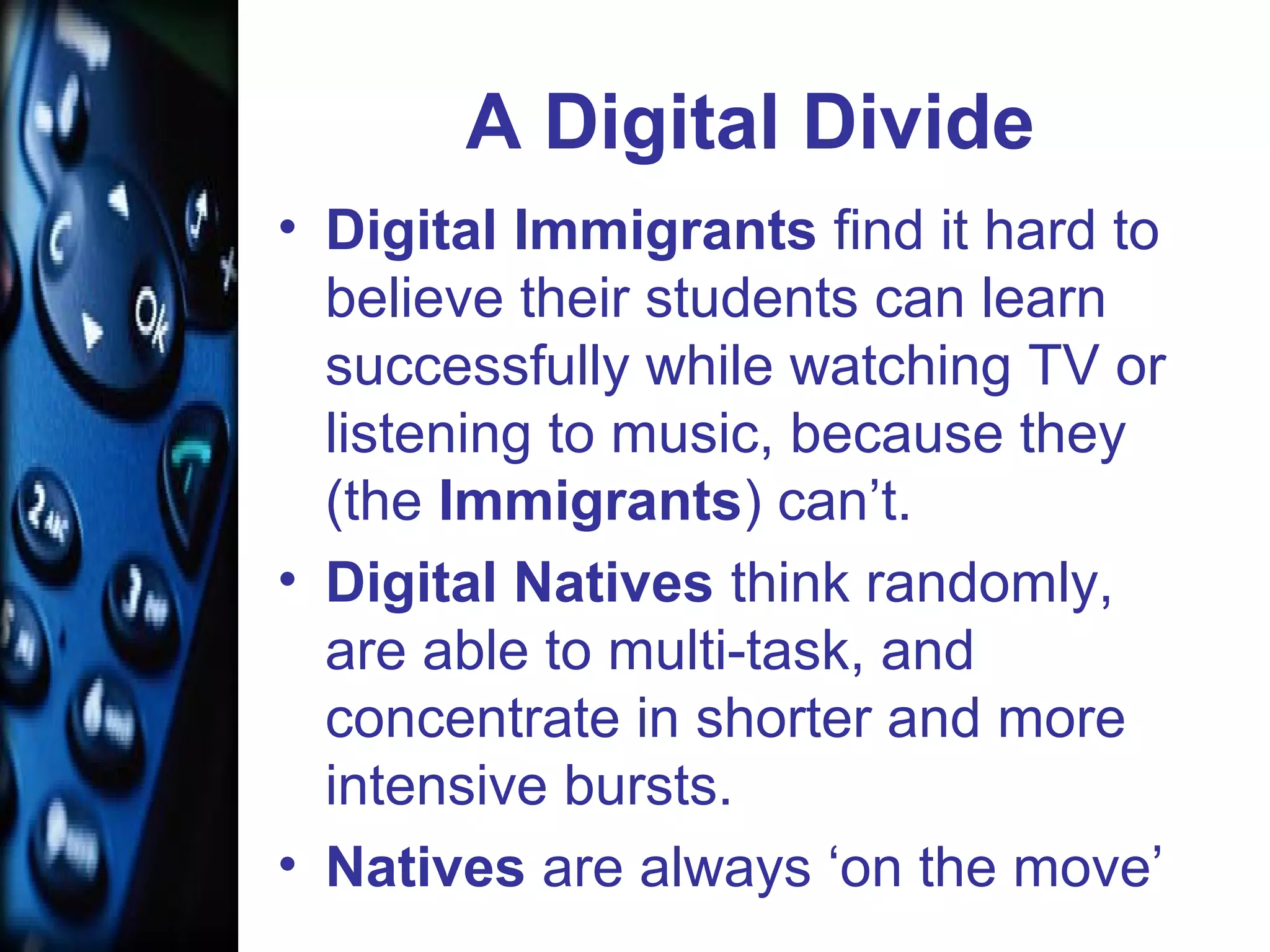A Digital Divide
• Digital Immigrants find it hard to
believe their students can learn
successfully while watching TV or
listening to music, because they
(the Immigrants) can’t.
• Digital Natives think randomly,
are able to multi-task, and
concentrate in shorter and more
intensive bursts.
• Natives are always ‘on the move’
 