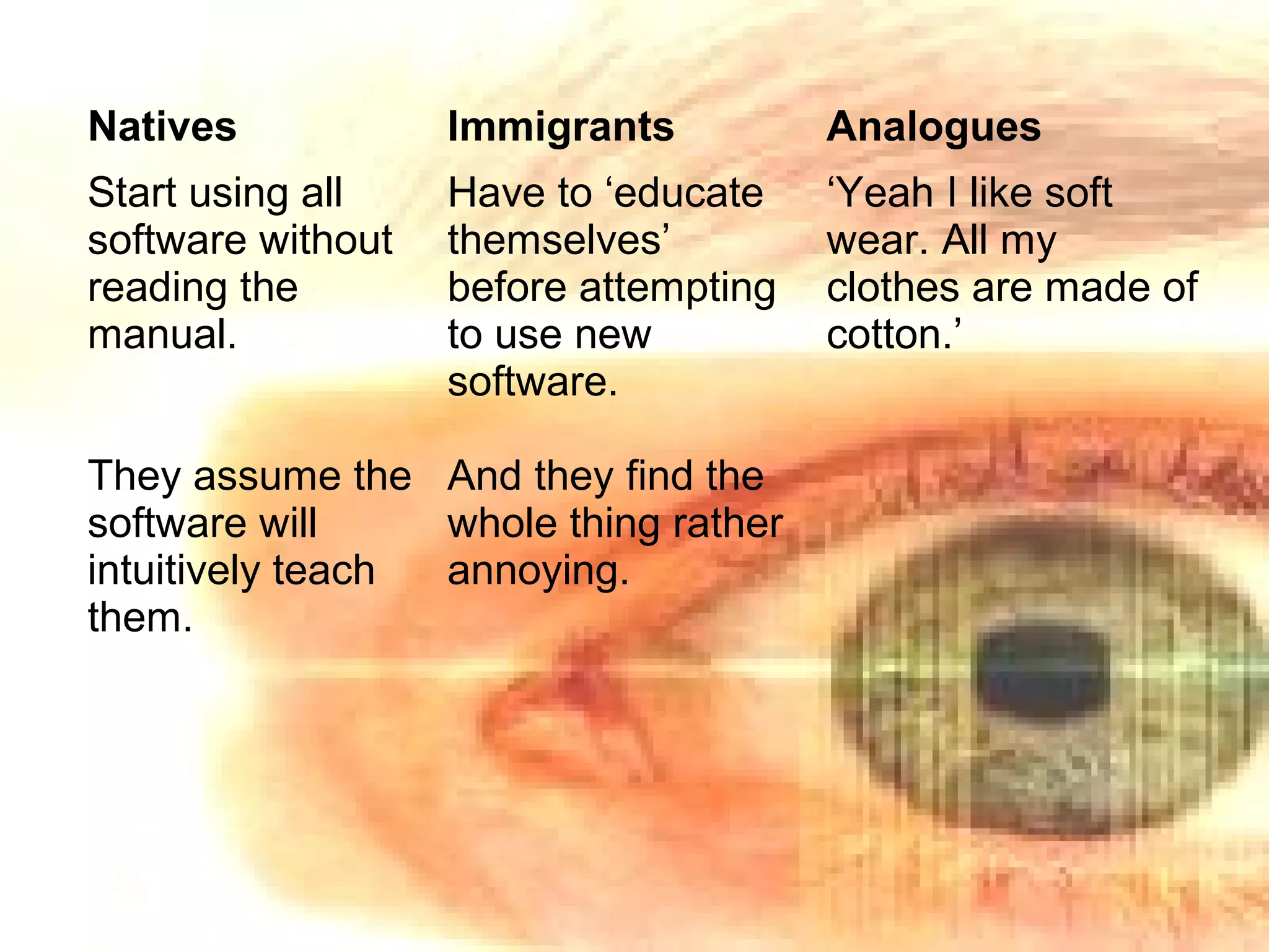 Natives Immigrants Analogues
Start using all
software without
reading the
manual.
They assume the
software will
intuitively teach
them.
Have to ‘educate
themselves’
before attempting
to use new
software.
And they find the
whole thing rather
annoying.
‘Yeah I like soft
wear. All my
clothes are made of
cotton.’
 