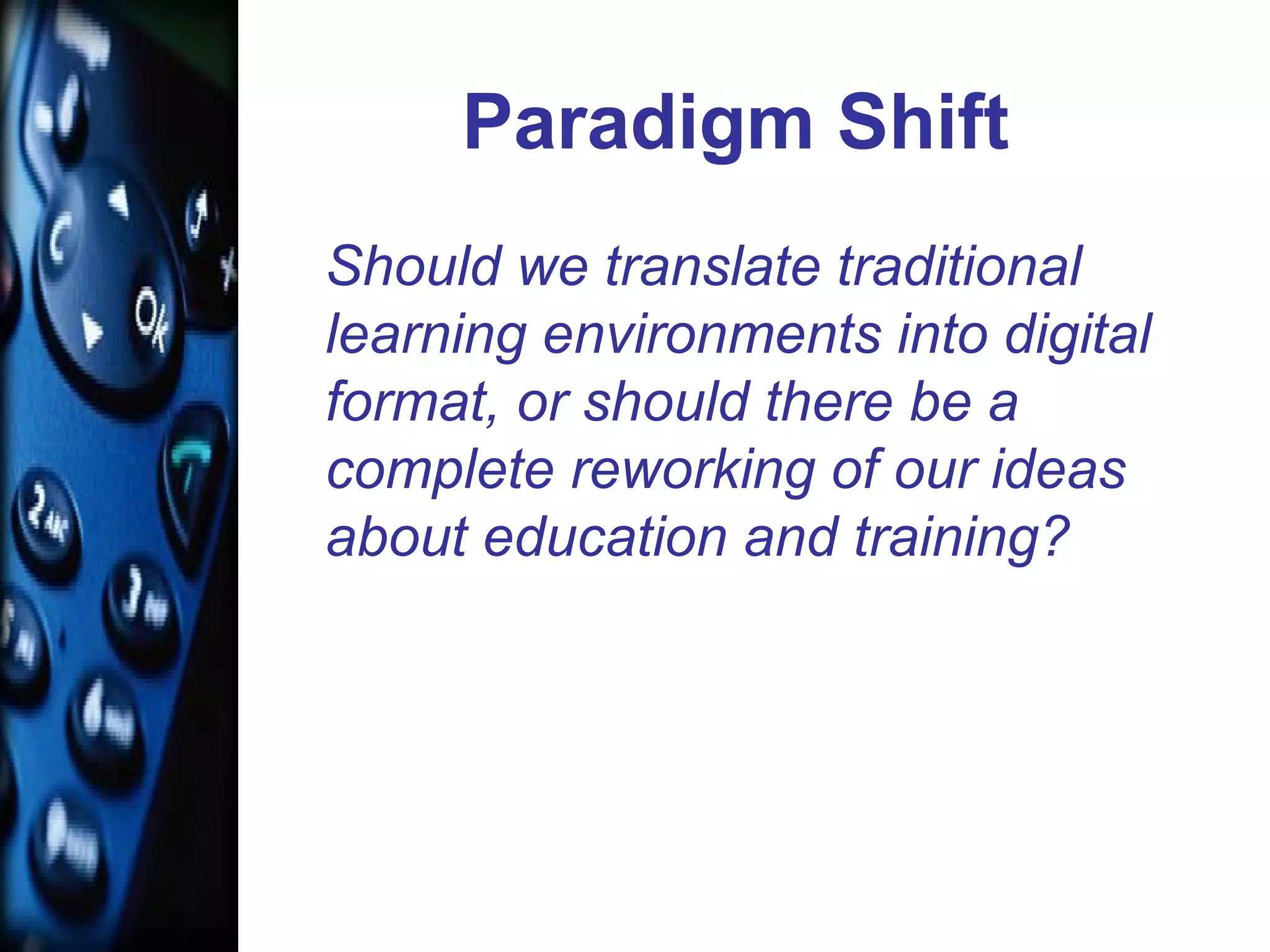 Paradigm Shift
Should we translate traditional
learning environments into digital
format, or should there be a
complete reworking of our ideas
about education and training?
 