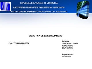 REPÚBLICA BOLIVARIANA DE VENEZUELA

    UNIVERSIDAD PEDAGÓGICA EXPERIMENTAL LIBERTADOR

  INSTITUTO DE MEJORAMIENTO PROFESIONAL DEL MAGISTERIO




                     DIDACTICA DE LA ESPECIALIDAD

                                                 Autores:
Prof. YEINILINI ACOSTA                           BOHÓRQUEZ MARÍA
                                                 FLORES PEDRO
                                                 SILVA NEIRIDA


                                                 Especialidad:
                                                 Informática
 