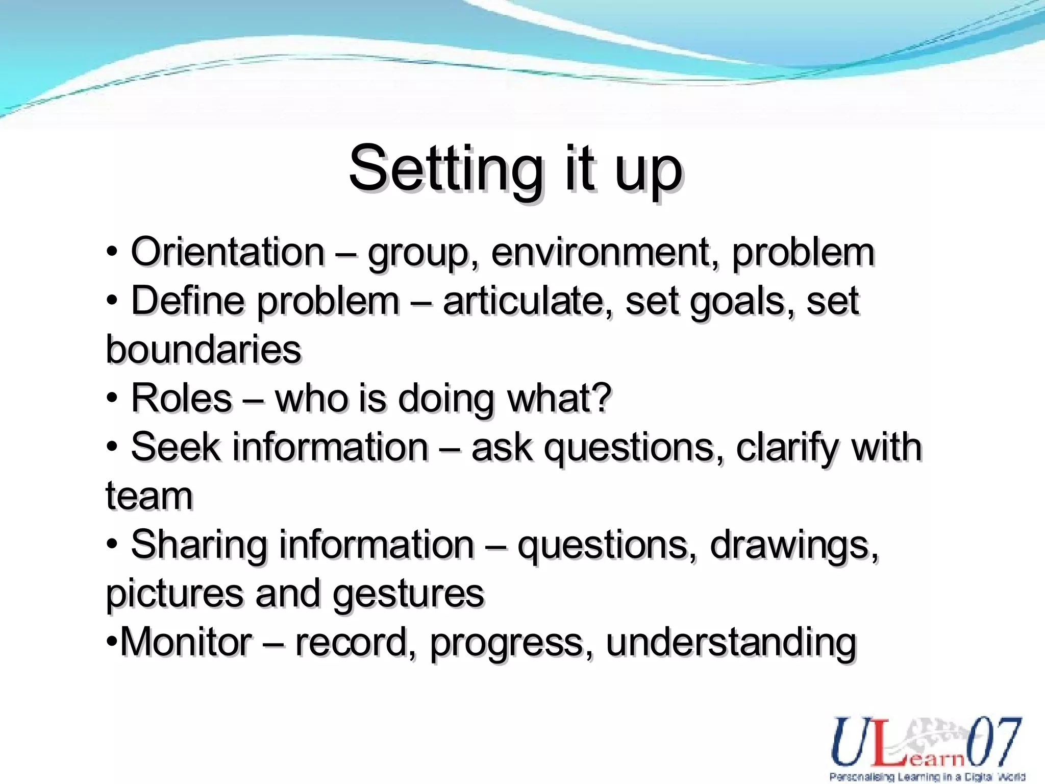 Setting it up Orientation – group, environment, problem Define problem – articulate, set goals, set boundaries Roles – who is doing what? Seek information – ask questions, clarify with team Sharing information – questions, drawings, pictures and gestures Monitor – record, progress, understanding