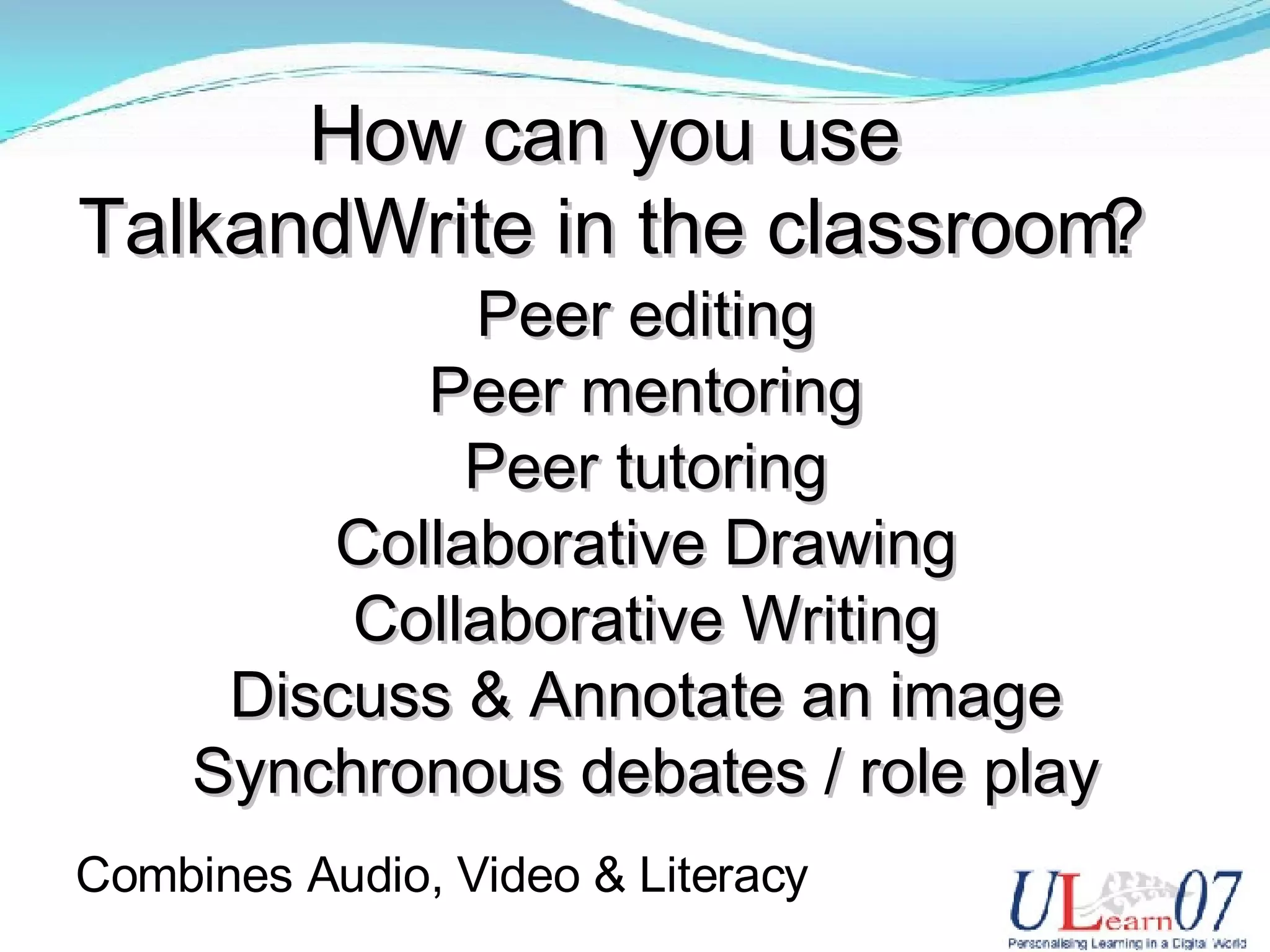 How can you use TalkandWrite in the classroom? Peer editing Peer mentoring Peer tutoring Collaborative Drawing Collaborative Writing Discuss & Annotate an image Synchronous debates / role play Combines Audio, Video & Literacy