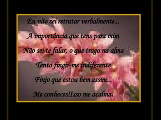 Eu não sei retratar verbalmente... A importância que tens para mim Não sei te falar, o que trago na alma Tento fingir-me indiferente Finjo que estou bem assim... Me conheces!Isso me acalma! 