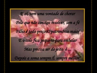 E aí, vem uma vontade de chorar Pelo que não consigo resolver, sem a fé Filho é todo preço!O patrimônio maior E o colo fica pequeno para embalar Mas precisa ser do jeito  é ... Depois a soma sempre.É sempre melhor! 