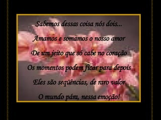 Sabemos dessas coisa nós dois... Amamos e somamos o nosso amor De um jeito que só cabe no coração Os momentos podem ficar para depois Eles são seqüências, de raro valor O mundo pára, nessa emoção! 