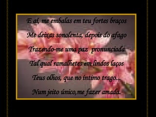 E aí, me embalas em teu fortes braços Me deixas sonolenta, depois do afago Trazendo-me uma paz  pronunciada Tal qual ramalhetes em lindos laços Teus olhos, que no íntimo trago... Num jeito único,me fazer amada. 
