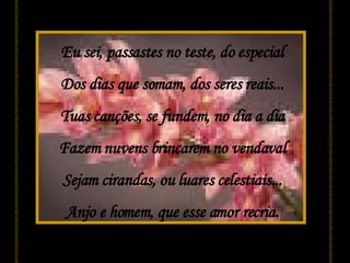 Eu sei, passastes no teste, do especial Dos dias que somam, dos seres reais... Tuas canções, se fundem, no dia a dia Fazem nuvens brincarem no vendaval Sejam cirandas, ou luares celestiais... Anjo e homem, que esse amor recria. 