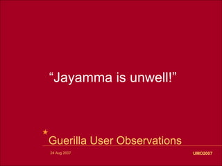 “Jayamma is unwell!”



Guerilla User Observations
24 Aug 2007                  UMO2007