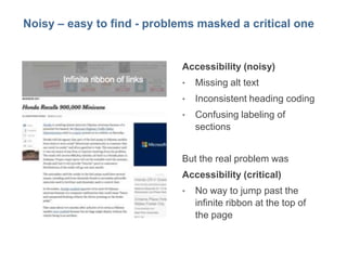 10
Noisy – easy to find - problems masked a critical one
Accessibility (noisy)
• Missing alt text
• Inconsistent heading coding
• Confusing labeling of
sections
But the real problem was
Accessibility (critical)
• No way to jump past the
infinite ribbon at the top of
the page
 
