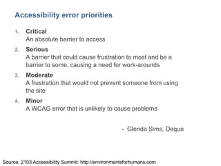 5
Accessibility error priorities
1. Critical
An absolute barrier to access
2. Serious
A barrier that could cause frustration to most and be a
barrier to some, causing a need for work-arounds
3. Moderate
A frustration that would not prevent someone from using
the site
4. Minor
A WCAG error that is unlikely to cause problems
- Glenda Sims, Deque
Source: 2103 Accessibility Summit: http://environmentsforhumans.com
 