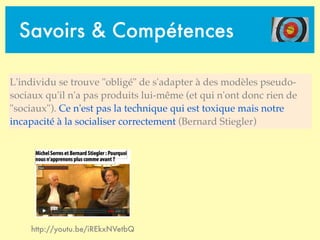 Savoirs & Compétences
http://youtu.be/iREkxNVetbQ
L'individu se trouve "obligé" de s'adapter à des modèles pseudo-
sociaux qu'il n'a pas produits lui-même (et qui n'ont donc rien de
"sociaux"). Ce n'est pas la technique qui est toxique mais notre
incapacité à la socialiser correctement (Bernard Stiegler)
 