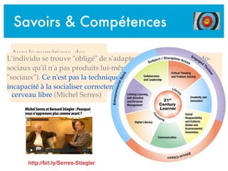 Savoirs & Compétences
Avec le numérique, des
processus ... intra-psychiques
se trouvent extériorisés,
objectivés. On n'a pas le
cerveau vide ... on a le
cerveau libre (Michel Serres)
L'individu se trouve "obligé" de s'adapter à des modèles pseudo-
sociaux qu'il n'a pas produits lui-même (et qui n'ont donc rien de
"sociaux"). Ce n'est pas la technique qui est toxique mais notre
incapacité à la socialiser correctement (Bernard Stiegler)
http://bit.ly/Serres-Stiegler
 