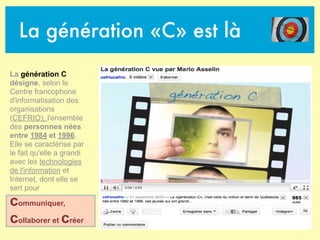 La génération «C» est là
La génération C
désigne, selon le
Centre francophone
d'informatisation des
organisations
(CEFRIO), l'ensemble
des personnes nées
entre 1984 et 1996.
Elle se caractérise par
le fait qu'elle a grandi
avec les technologies
de l'information et
Internet, dont elle se
sert pour
communiquer,
collaborer et créer
 