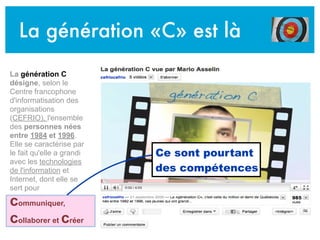 La génération «C» est là
La génération C
désigne, selon le
Centre francophone
d'informatisation des
organisations
(CEFRIO), l'ensemble
des personnes nées
entre 1984 et 1996.
Elle se caractérise par
le fait qu'elle a grandi
avec les technologies
de l'information et
Internet, dont elle se
sert pour
communiquer,
collaborer et créer
Ce sont pourtant
des compétences
 