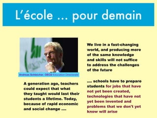 L’école … pour demain
We live in a fast-changing
world, and producing more
of the same knowledge
and skills will not suffice
to address the challenges
of the future
A generation ago, teachers
could expect that what
they taught would last their
students a lifetime. Today,
because of rapid economic
and social change ....
.... schools have to prepare
students for jobs that have
not yet been created,
technologies that have not
yet been invented and
problems that we don't yet
know will arise
Andreas Schleicher, OECD Education Directorate
 
