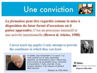 Une conviction
La formation peut être regardée comme la mise à
disposition du futur formé d'occasions où il
puisse apprendre. C'est un processus interactif et
une activité intentionnelle (Brown & Atkins, 1988)
I never teach my pupils; I only attempt to provide
the conditions in which they can learn
Je répète. Que transmettre ? Le savoir ? Le
voilà, partout sur la Toile, disponible,
objectivé. Le transmettre à tous ? Désormais,
tout le savoir est accessible à tous. Comment
le transmettre ? Voilà, c'est fait. D'une
certaine manière, il est toujours et partout
déjà transmis.
Eduquer au XXIe siècle
 