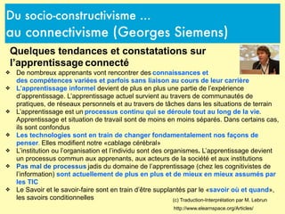 Du socio-constructivisme ...
au connectivisme (Georges Siemens)
http://www.elearnspace.org/Articles/
(c) Traduction-Interprétation par M. Lebrun
Quelques tendances et constatations sur
l’apprentissage connecté
❖ De nombreux apprenants vont rencontrer des connaissances et
des compétences variées et parfois sans liaison au cours de leur carrière
❖ L’apprentissage informel devient de plus en plus une partie de l’expérience
d’apprentissage. L’apprentissage actuel survient au travers de communautés de
pratiques, de réseaux personnels et au travers de tâches dans les situations de terrain
❖ L’apprentissage est un processus continu qui se déroule tout au long de la vie.
Apprentissage et situation de travail sont de moins en moins séparés. Dans certains cas,
ils sont confondus
❖ Les technologies sont en train de changer fondamentalement nos façons de
penser. Elles modifient notre «cablage cérébral»
❖ L’institution ou l’organisation et l’individu sont des organismes. L’apprentissage devient
un processus commun aux apprenants, aux acteurs de la société et aux institutions
❖ Pas mal de processus jadis du domaine de l’apprentissage (chez les cognitivistes de
l’information) sont actuellement de plus en plus et de mieux en mieux assumés par
les TIC
❖ Le Savoir et le savoir-faire sont en train d’être supplantés par le «savoir où et quand»,
les savoirs conditionnelles
 