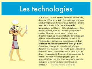 Les technologies
SOCRATE : Le dieu Theuth, inventeur de l'écriture,
dit au roi d'Égypte : « Voici l'invention qui procurera
aux Égyptiens plus de savoir et de mémoire : pour la
mémoire et le savoir j'ai trouvé le remède
[pharmakon] qu'il faut » - Et le roi répliqua : « Dieu
très industrieux, autre est l'homme qui se montre
capable d'inventer un art, autre celui qui peut
discerner la part de préjudice et celle d'avantage qu'il
procure à ses utilisateurs. Père des caractères de
l'écriture, tu es en train, par complaisance, de leur
attribuer un pouvoir contraire à celui qu'ils ont.
Conduisant ceux qui les connaîtront à négliger
d'exercer leur mémoire, c'est l'oubli qu'ils introduiront
dans leurs âmes : faisant conﬁance à l'écrit, c'est du
dehors en recourant à des signes étrangers, et non du
dedans, par leurs ressources propres, qu'ils se
ressouviendront ; ce n'est donc pas pour la mémoire
mais pour le ressouvenir que tu as trouvé un
remède. » Platon, Phèdre, 274e-275a
 
