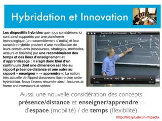 Aussi, une nouvelle considération des concepts
présence/distance et enseigner/apprendre ...
d’espace (mobilité) / de temps (ﬂexibilité)
Hybridation et Innovation
Les dispositifs hybrides que nous considérons ici
sont ainsi supportés par une plateforme
technologique (un rassemblement d’outils) et leur
caractère hybride provient d’une modiﬁcation de
leurs constituants (ressources, stratégies, méthodes,
acteurs et ﬁnalités) par une recombinaison des
temps et des lieux d’enseignement et
d’apprentissage : il s’agit donc bien d’un
continuum dont une dimension est liée au
rapport présence-distance et une autre au
rapport « enseigner » -« apprendre ». La notion
très actuelle de ﬂipped classroom illustre bien cette
hybridation. Nous l’avons résumée ainsi : lectures at
home and homework at school.
http://bit.ly/Lebrun-Impacts
 