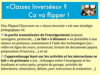 Une	
  Flipped	
  Classroom	
  ou	
  «	
  classe	
  inversée	
  »	
  est	
  une	
  stratégie	
  
pédagogique	
  où	
  	
  
	
  la	
  partie	
  transmissive	
  de	
  l’enseignement	
  (exposé,	
  
consignes,	
  protocole,…)	
  se	
  fait	
  «	
  à	
  distance	
  »	
  en	
  préalable	
  à	
  une	
  
séance	
  en	
  présence,	
  notamment	
  à	
  l’aide	
  des	
  technologies	
  (ex.	
  :	
  
vidéo	
  en	
  ligne	
  du	
  cours,	
  screencast,	
  lecture	
  de	
  documents	
  papier,	
  
préparation	
  d’exercice,…)	
  et	
  où	
  	
  
	
  l’apprentissage	
  basé	
  sur	
  les	
  activités	
  et	
  les	
  interactions	
  se	
  
fait	
  «	
  en	
  présence	
  »	
  (ex.	
  :	
  échanges	
  entre	
  l’enseignant	
  et	
  les	
  
étudiants	
  et	
  entre	
  pairs,	
  projets	
  de	
  groupe,	
  activités	
  de	
  
laboratoire,	
  séminaires,	
  débats,	
  peer	
  instruction	
  &	
  evaluation	
  …)
«Classes Inversées» ?
Ca va ﬂipper !
 