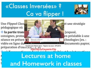 Une	
  Flipped	
  Classroom	
  ou	
  «	
  classe	
  inversée	
  »	
  est	
  une	
  stratégie	
  
pédagogique	
  où	
  	
  
	
  la	
  partie	
  transmissive	
  de	
  l’enseignement	
  (exposé,	
  
consignes,	
  protocole,…)	
  se	
  fait	
  «	
  à	
  distance	
  »	
  en	
  préalable	
  à	
  une	
  
séance	
  en	
  présence,	
  notamment	
  à	
  l’aide	
  des	
  technologies	
  (ex.	
  :	
  
vidéo	
  en	
  ligne	
  du	
  cours,	
  screencast,	
  lecture	
  de	
  documents	
  papier,	
  
préparation	
  d’exercice,…)	
  .	
  et	
  	
  
	
  où	
  l’apprentissage	
  basé	
  sur	
  les	
  activités	
  et	
  les	
  interactions	
  
se	
  fait	
  «	
  en	
  présence	
  »	
  (ex.	
  :	
  échanges	
  entre	
  l’enseignant	
  et	
  les	
  
étudiants	
  et	
  entre	
  pairs,	
  projets	
  de	
  groupe,	
  activités	
  de	
  
laboratoire,	
  séminaires,	
  débats,	
  peer	
  instruction	
  &	
  evaluation	
  …)
«Classes Inversées» ?
Ca va ﬂipper !
Lectures at home
and Homework in classes
http://bit.ly/Causerie-Flip
 