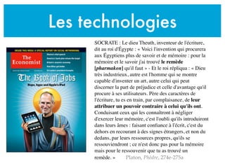 Les technologies
SOCRATE : Le dieu Theuth, inventeur de l'écriture,
dit au roi d'Égypte : « Voici l'invention qui procurera
aux Égyptiens plus de savoir et de mémoire : pour la
mémoire et le savoir j'ai trouvé le remède
[pharmakon] qu'il faut » - Et le roi répliqua : « Dieu
très industrieux, autre est l'homme qui se montre
capable d'inventer un art, autre celui qui peut
discerner la part de préjudice et celle d'avantage qu'il
procure à ses utilisateurs. Père des caractères de
l'écriture, tu es en train, par complaisance, de leur
attribuer un pouvoir contraire à celui qu'ils ont.
Conduisant ceux qui les connaîtront à négliger
d'exercer leur mémoire, c'est l'oubli qu'ils introduiront
dans leurs âmes : faisant conﬁance à l'écrit, c'est du
dehors en recourant à des signes étrangers, et non du
dedans, par leurs ressources propres, qu'ils se
ressouviendront ; ce n'est donc pas pour la mémoire
mais pour le ressouvenir que tu as trouvé un
remède. » Platon, Phèdre, 274e-275a
 