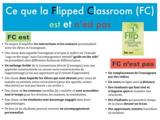 Ce que la Flipped Classroom (FC)
est et n’est pas
• Un	
  remplacement	
  de	
  l’enseignant	
  
par	
  des	
  vidéos.	
  
• Un	
  cours	
  en	
  ligne	
  voire	
  à	
  distance.	
  
• Des	
  étudiants	
  qui	
  font	
  tout	
  et	
  
n’importe	
  quoi	
  de	
  manière	
  non	
  
structurée.	
  
• Des	
  étudiants	
  qui	
  passent	
  le	
  temps	
  
de	
  la	
  classe	
  devant	
  un	
  écran.	
  
• Des	
  apprenants	
  autistes	
  travaillant	
  
en	
  isolation.	
  
• Un	
  moyen	
  d’ampliFier	
  les	
  interactions	
  et	
  les	
  contacts	
  personnalisés	
  
entre	
  les	
  élèves	
  et	
  l’enseignant.	
  	
  
• Une	
  classe	
  dans	
  laquelle	
  l’enseignant	
  n’est	
  pas	
  le	
  maître	
  sur	
  l’estrade	
  
“sage	
  on	
  the	
  stage”	
  mais	
  l’accompagnateur	
  attentif	
  “guide	
  on	
  the	
  side”	
  
en	
  permettant	
  ainsi	
  différentes	
  formes	
  de	
  différenciation.	
  
• Un	
  mélange	
  fertile	
  de	
  la	
  transmission	
  directe	
  (j’enseigne)	
  avec	
  une	
  
approche	
  constructiviste	
  ou	
  encore	
  socio-­‐constructiviste	
  de	
  
l’apprentissage	
  (c’est	
  aux	
  apprenants	
  qu’il	
  revient	
  d’apprendre).	
  
• Une	
  classe	
  dans	
  laquelle	
  les	
  élèves	
  qui	
  sont	
  absents	
  pour	
  cause	
  de	
  
maladie	
  ou	
  activités	
  extra-­‐curriculaires	
  (pour	
  des	
  sportifs,	
  sorties	
  
éducatives)	
  ne	
  sont	
  pas	
  laissés	
  «	
  en	
  arrière	
  ».	
  
• Une	
  classe	
  où	
  les	
  contenus	
  travaillés	
  (la	
  «	
  matière	
  »)	
  sont	
  accessibles	
  
tout	
  le	
  temps	
  pour	
  les	
  révisions,	
  les	
  examens,	
  la	
  remédiation.	
  
• Une	
  classe	
  où	
  les	
  étudiants	
  sont	
  davantage	
  engagés	
  dans	
  leurs	
  
apprentissages.	
  
• Un	
  lieu	
  où	
  les	
  étudiants	
  peuvent	
  recevoir	
  un	
  accompagnement	
  
personnalisé.	
  
FC est
FC n’est pas
 