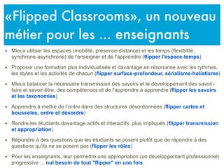 • Mieux utiliser les espaces (mobilité, présence-distance) et les temps (flexibilité,
synchrone-asynchrone) de l'enseigner et de l'apprendre (flipper l'espace-temps)
• Proposer une formation plus individualisée et davantage en résonance avec les rythmes,
les styles et les activités de chacun (flipper surface-profondeur, sérialisme-holistisme)
• Mieux balancer la nécessaire transmission des savoirs et le développement des savoir-
faire et savoir-être, des compétences et de l'apprendre à apprendre (flipper les savoirs
et les taxonomies)
• Apprendre à mettre de l’ordre dans des structures désordonnées (flipper cartes et
boussoles, ordre et désordre)
• Rendre les étudiants davantage actifs et interactifs, plus impliqués (flipper transmission
et appropriation)
• Répondre à des questions que les étudiants se posent plutôt que de répondre à des
questions qu'ils ne se posent pas (flipper les rôles)
• Pour les enseignants, leur permettre une appropriation (un développement professionnel)
progressive ... nul besoin de tout "flipper" en une fois
«Flipped Classrooms», un nouveau
métier pour les ... enseignants
 
