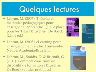 Quelques lectures
v Lebrun, M. (2007). Théories et
méthodes pédagogiques pour
enseigner et apprendre. Quelle place
pour les TICs ? Bruxelles : De Boeck
(2ème ed.)
v Lebrun, M. (2005). eLearning pour
enseigner et apprendre. Louvain-la-
Neuve: Academia-Bruylant
v Lebrun, M., Smidts, D. & Bricoult, G.
(2011). Comment construire un
dispositif de formation ? Bruxelles :
De Boeck (guides pratiques)
 
