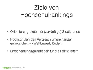 U-Multirank – 5.1.2014
Ziele von
Hochschulrankings
• Orientierung bieten für (zukünftige) Studierende
• Hochschulen den Vergleich untereinander
ermöglichen -> Wettbewerb fördern
• Entscheidungsgrundlagen für die Politik liefern
 