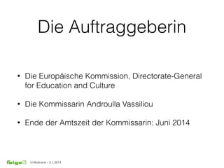 U-Multirank – 5.1.2014
Die Auftraggeberin
• Die Europäische Kommission, Directorate-General
for Education and Culture
• Die Kommissarin Androulla Vassiliou
• Ende der Amtszeit der Kommissarin: Juni 2014
 