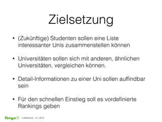 U-Multirank – 5.1.2014
Zielsetzung
• (Zukünftige) Studenten sollen eine Liste
interessanter Unis zusammenstellen können
• Universitäten sollen sich mit anderen, ähnlichen
Universitäten, vergleichen können.
• Detail-Informationen zu einer Uni sollen aufﬁndbar
sein
• Für den schnellen Einstieg soll es vordeﬁnierte
Rankings geben
 
