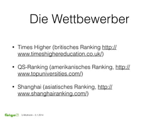 U-Multirank – 5.1.2014
Die Wettbewerber
• Times Higher (britisches Ranking http://
www.timeshighereducation.co.uk/)
• QS-Ranking (amerikanisches Ranking, http://
www.topuniversities.com/)
• Shanghai (asiatisches Ranking, http://
www.shanghairanking.com/)
 