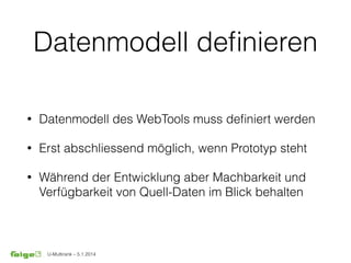 U-Multirank – 5.1.2014
Datenmodell deﬁnieren
• Datenmodell des WebTools muss deﬁniert werden
• Erst abschliessend möglich, wenn Prototyp steht
• Während der Entwicklung aber Machbarkeit und
Verfügbarkeit von Quell-Daten im Blick behalten
 