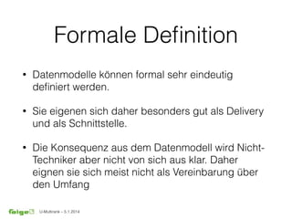 U-Multirank – 5.1.2014
Formale Deﬁnition
• Datenmodelle können formal sehr eindeutig
deﬁniert werden.
• Sie eigenen sich daher besonders gut als Delivery
und als Schnittstelle.
• Die Konsequenz aus dem Datenmodell wird Nicht-
Techniker aber nicht von sich aus klar. Daher
eignen sie sich meist nicht als Vereinbarung über
den Umfang
 