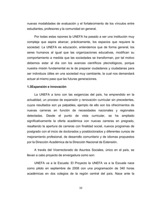 nuevas modalidades de evaluación y el fortalecimiento de los vínculos entre
estudiantes, profesores y la comunidad en general.

     Por todas estas razones la UNEFA ha pasado a ser una institución muy
compleja que aspira abarcar, prácticamente, los espacios que requiere la
sociedad. La UNEFA es educación, entendemos que de forma general, los
seres humanos al igual que las organizaciones educativas, modifican su
comportamiento a medida que las sociedades se transforman, por tal motivo
debemos estar al día con los avances científicos ytecnológicos, porque
nuestra misión fundamental es la de preparar ciudadanos y ciudadanas para
ser individuos útiles en una sociedad muy cambiante, la cual nos demandará
actuar al mismo paso que las futuras generaciones.

1.3Expansión e innovación

     La UNEFA a tono con las exigencias del país, ha emprendido en la
actualidad, un proceso de expansión y renovación curricular sin precedentes,
cuyos resultados son ya palpables, ejemplo de ello son los ofrecimientos de
nuevas carreras en función de necesidades nacionales y regionales
detectadas.   Desde   el   punto   de    vista   curricular,   se   ha   ampliado
significativamente la oferta académica con nuevas carreras en pregrado,
resaltando la apertura de carreras con finalidad social, nuevos programas de
postgrado con el inicio de doctorados y postdoctorados y diferentes cursos de
mejoramiento profesional, de desarrollo comunitario y de idiomas propuestos
por la Dirección Académica de la Dirección Nacional de Extensión.

     A través del Vicerrectorado de Asuntos Sociales, único en el país, se
llevan a cabo proyecto de envergadura como son:

     UNEFA va a la Escuela: El Proyecto la UNEFA va a la Escuela nace
como piloto en septiembre de 2008 con una programación de 340 horas
académicas en dos colegios de la región central del país. Nace ante la



                                        10
 