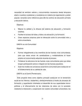 necesidad de sembrar valores y conocimientos necesarios desde temprana
edad a nuestras ciudadanas y ciudadanos en materia de organización y poder
popular, tomando como referencia para ello los centros de educación primaria
y educación básica.

   Objetivos

     Mejorar la calidad y la eficacia del sistema de educación y formación
     Unefista.
     Facilitar el acceso de todas y todos a la educación y la formación.
     Crear espacios propicios para la interacción entre la comunidad intra y
     extra universitaria.

   UNEFA va a la Comunidad:

   Objetivos

     Formar integralmente a los miembros de las fuerzas vivas comunitarias,
     para que éstos sirvan de canalizadores y multiplicadores al hacer
     práctico el conocimiento adquirido durante el proceso.
     Fortalecer la estructura de las fuerzas vivas comunitarias para que éstas
     tengan participación activa e integral con las fuerzas populares.
     Subir los niveles de conciencia social de la comunidad para coadyuvar en
     el fortalecimiento de su calidad de vida.

   UNEFA va al Centro Penitenciario:

   Este proyecto tiene como objetivo principal coadyuvar en la reinserción
social de los internos, residentes y destacamentarios a través de procesos de
formación y capacitación orientados al desarrollo de sus capacidades tecno-
políticas y el afianzamiento de las relaciones de estos con la sociedad,
mediante la interacción y cooperación de nuestra comunidad universitaria, los




                                       11
 
