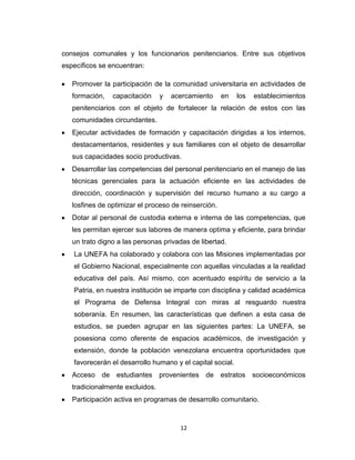 consejos comunales y los funcionarios penitenciarios. Entre sus objetivos
específicos se encuentran:

   Promover la participación de la comunidad universitaria en actividades de
   formación,   capacitación     y   acercamiento     en   los   establecimientos
   penitenciarios con el objeto de fortalecer la relación de estos con las
   comunidades circundantes.
   Ejecutar actividades de formación y capacitación dirigidas a los internos,
   destacamentarios, residentes y sus familiares con el objeto de desarrollar
   sus capacidades socio productivas.
   Desarrollar las competencias del personal penitenciario en el manejo de las
   técnicas gerenciales para la actuación eficiente en las actividades de
   dirección, coordinación y supervisión del recurso humano a su cargo a
   losfines de optimizar el proceso de reinserción.
   Dotar al personal de custodia externa e interna de las competencias, que
   les permitan ejercer sus labores de manera optima y eficiente, para brindar
   un trato digno a las personas privadas de libertad.
   La UNEFA ha colaborado y colabora con las Misiones implementadas por
   el Gobierno Nacional, especialmente con aquellas vinculadas a la realidad
   educativa del país. Así mismo, con acentuado espíritu de servicio a la
   Patria, en nuestra institución se imparte con disciplina y calidad académica
   el Programa de Defensa Integral con miras al resguardo nuestra
   soberanía. En resumen, las características que definen a esta casa de
   estudios, se pueden agrupar en las siguientes partes: La UNEFA, se
   posesiona como oferente de espacios académicos, de investigación y
   extensión, donde la población venezolana encuentra oportunidades que
   favorecerán el desarrollo humano y el capital social.
   Acceso de estudiantes provenientes de estratos socioeconómicos
   tradicionalmente excluidos.
   Participación activa en programas de desarrollo comunitario.



                                       12
 