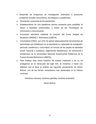 Desarrollo de programas de investigación orientados a solucionar
problemas sociales comunitarios, tecnológicos y académicos.
Orientación vocacional de los estudiantes.
Establecimiento de una plataforma técnica necesaria para posibilitar el
apoyo a lasclases presenciales, a través de las Tecnologías de
Información y Comunicación.
Innovación educativa mediante la creación del Curso integral de
Nivelación UNIDAD 1: Bolivariana (UNEFA)
Universitaria (CINU), con el fin de aplicar adecuadamente herramientas de
aprendizaje que fortalezcan en el estudiante su capacidad de autogestión
personal, académica y comunitaria, en función de las pautas de identidad
social, nacional y ciudadana, reglamentos disciplinarios, de ceremonial y
académicos de la Universidad Nacional Experimental Politécnica de la
Fuerza Armada Bolivariana (UNEFA).
Para finalizar esta visión histórica de nuestra institución y de su rol
protagónico en la Venezuela del siglo XXI, te invitamos a hacer una
reflexión que te lleve al análisis del siguiente pensamiento de Simón
Bolívar, uno de los héroes venezolanos más destacados en la historia
universal:

     “Hombres virtuosos, hombres patriotas, hombres ilustrados”

                            Simón Bolívar




                                  13
 