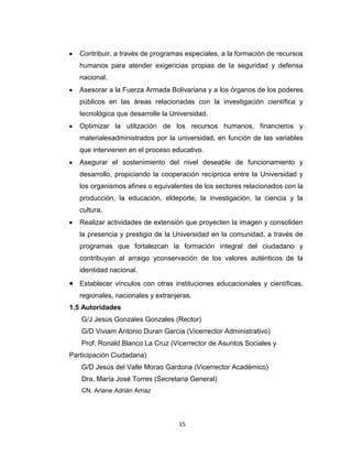 Contribuir, a través de programas especiales, a la formación de recursos
   humanos para atender exigencias propias de la seguridad y defensa
   nacional.
   Asesorar a la Fuerza Armada Bolivariana y a los órganos de los poderes
   públicos en las áreas relacionadas con la investigación científica y
   tecnológica que desarrolle la Universidad.
   Optimizar la utilización de los recursos humanos, financieros y
   materialesadministrados por la universidad, en función de las variables
   que intervienen en el proceso educativo.
   Asegurar el sostenimiento del nivel deseable de funcionamiento y
   desarrollo, propiciando la cooperación recíproca entre la Universidad y
   los organismos afines o equivalentes de los sectores relacionados con la
   producción, la educación, eldeporte, la investigación, la ciencia y la
   cultura.
   Realizar actividades de extensión que proyecten la imagen y consoliden
   la presencia y prestigio de la Universidad en la comunidad, a través de
   programas que fortalezcan la formación integral del ciudadano y
   contribuyan al arraigo yconservación de los valores auténticos de la
   identidad nacional.
   Establecer vínculos con otras instituciones educacionales y científicas,
   regionales, nacionales y extranjeras.
1.5 Autoridades
   G/J Jesús Gonzales Gonzales (Rector)
   G/D Viviam Antonio Duran García (Vicerrector Administrativo)
   Prof. Ronald Blanco La Cruz (Vicerrector de Asuntos Sociales y
Participación Ciudadana)
   G/D Jesús del Valle Morao Gardona (Vicerrector Académico)
   Dra. María José Torres (Secretaria General)
   CN. Ariane Adrián Arriaz




                                   15
 