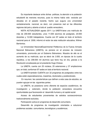 Es importante destacar entre dichas políticas, la atención a la población
estudiantil de menores recursos, pues la misma había sido excluida por
décadas en el pasado reciente, hecho que augura una universidad
verdaderamente nacional, es decir, con presencia real en las diferentes
regiones del país y abierta a todo el pueblo venezolano.
     NOTA ACTUALIZADA agosto 2011: La UNEFA tiene una matrícula de
más de 200.000 estudiantes, unos 11.000 alumnos de postgrado, 20.000
docentes y 12.000 trabajadores. Cuenta con 87 sedes en todo el territorio
nacional para el 2009, informó el rector de esta institución educativa, Wilmer
Barrientos.
     La Universidad NacionalExperimental Politécnica de la Fuerza Armada
Nacional Bolivariana (UNEFA), es pionera en el proceso de inclusión
universitaria, promovida por el Gobierno Bolivariano. Muestra de ello es el
aumento de su matrícula, que se elevó de 3.500, en épocas de la cuarta
república, a los 208.000 mil alumnos que tiene hoy en día, gracias a la
Revolución encabezada por el presidente Hugo Chávez.
     La UNEFA, cuenta con 25 núcleos, 25 extensiones y 37 ampliaciones
que, en total, conforman 87 sedes en todo el territorio nacional.
     La UNEFA también CUENTA con 32 programas de postgrados entre los
cuales están especializaciones, maestrías, doctorados y postdoctorado.
      En resumen, las características que definen a esta casa de estudios, se
pueden agrupar en las siguientes partes:
     La UNEFA, se posesiona como oferente de espacios académicos, de
investigación y    extensión, donde la población venezolana encuentra
oportunidades que favorecerán el desarrollo humano y el capital social.
     Acceso de estudiantes provenientes de estratos socioeconómicos
tradicionalmente excluidos.
     Participación activa en programas de desarrollo comunitario.
     Desarrollo de programas de investigación orientados a solucionar
problemas sociales comunitarios, tecnológicos y académicos.


                                       19
 