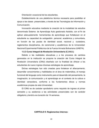 Orientación vocacional de los estudiantes.
     Establecimiento de una plataforma técnica necesaria para posibilitar el
apoyo a las clases presenciales, a través de las Tecnologías de Información y
Comunicación.
     Innovación educativa mediante la creación de la modalidad de estudios
denominada Sistema de Aprendizaje Auto gestionado Asistido, con el fin de
aplicar adecuadamente herramientas de aprendizaje que fortalezcan en el
estudiante su capacidad de autogestión personal, académica y comunitaria,
en función de las pautas de identidad social, nacional y            ciudadana,
reglamentos disciplinarios, de ceremonial y académicos de la Universidad
Nacional Experimental Politécnica de la Fuerza Armada Bolivariana (UNEFA).
     1.5.3 Curso Integral de Nivelación Universitaria (C.I.N.U.)
     Debido a las realidades educativas y a los procesos de cambios
generados en la institución se propone la creación del Curso Integral de
Nivelación Universitaria (CINU) diseñado con la finalidad de ofrecer a los
estudiantes de nuevo ingreso diversas estrategias de aprendizaje.
     Dichas estrategias han sido creadas para fortalecer el afianzamiento,
desarrollar conocimientos y habilidades en el área de matemática, el manejo
funcional del lenguaje como instrumento para el desarrollo del pensamiento, la
imaginación, la comunicación y el aprendizaje en el contexto de la cultura e
identidad venezolana, conforme a los fundamentos éticos y normas
académicas propias de esta Universidad.
     El CINU es de carácter aprobatorio como requisito de ingreso al primer
semestre y su asistencia a las actividades presenciales son de carácter
obligatorio y tendrá una duración de 14 semanas.




                   CAPITULO II: Reglamentos Internos:


                                      20
 