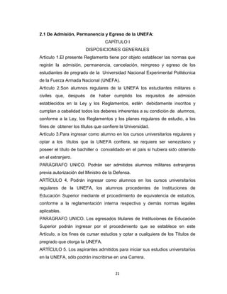 2.1 De Admisión, Permanencia y Egreso de la UNEFA:
                                  CAPÍTULO I
                        DISPOSICIONES GENERALES
Artículo 1.El presente Reglamento tiene por objeto establecer las normas que
regirán la admisión, permanencia, cancelación, reingreso y egreso de los
estudiantes de pregrado de la Universidad Nacional Experimental Politécnica
de la Fuerza Armada Nacional (UNEFA).
Artículo 2.Son alumnos regulares de la UNEFA los estudiantes militares o
civiles que, después      de haber cumplido los requisitos de admisión
establecidos en la Ley y los Reglamentos, estén debidamente inscritos y
cumplan a cabalidad todos los deberes inherentes a su condición de alumnos,
conforme a la Ley, los Reglamentos y los planes regulares de estudio, a los
fines de obtener los títulos que confiere la Universidad.
Artículo 3.Para ingresar como alumno en los cursos universitarios regulares y
optar a los títulos que la UNEFA confiera, se requiere ser venezolano y
poseer el título de bachiller o convalidado en el país si hubiera sido obtenido
en el extranjero.
PARÁGRAFO UNICO. Podrán ser admitidos alumnos militares extranjeros
previa autorización del Ministro de la Defensa.
ARTÍCULO 4. Podrán ingresar como alumnos en los cursos universitarios
regulares de la UNEFA, los alumnos procedentes de Instituciones de
Educación Superior mediante el procedimiento de equivalencia de estudios,
conforme a la reglamentación interna respectiva y demás normas legales
aplicables.
PARÁGRAFO UNICO. Los egresados titulares de Instituciones de Educación
Superior podrán ingresar por el procedimiento que se establece en este
Artículo, a los fines de cursar estudios y optar a cualquiera de los Títulos de
pregrado que otorga la UNEFA.
ARTÍCULO 5. Los aspirantes admitidos para iniciar sus estudios universitarios
en la UNEFA, sólo podrán inscribirse en una Carrera.


                                       21
 
