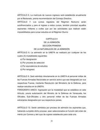 ARTÍCULO 6. La matrícula de nuevos ingresos será establecida anualmente
por el Rectorado, previa recomendación del Consejo Directivo.
ARTÍCULO     7.   Los   cursos   regulares   del   Régimen   Nocturno   serán
autofinanciados y para el ingreso a estos cursos, tendrán prioridad aquellos
aspirantes militares o civiles que por las actividades que realicen estén
imposibilitados para cursar estudios en el Régimen Diurno


                                 CAPÍTULO II
                             DE LA ADMISIÓN
                            SECCIÓN PRIMERA
                  DE LA NATURALEZA DE LA ADMISIÓN
ARTÍCULO 8. La admisión en la UNEFA se realizará por cualquier de los
cuatro (4) modalidades siguientes:
   a) Por designación
   b) Por procese de selección
   c) Por equivalencia de estudios
   d) Por reingreso.


ARTÍCULO 9. Será admitido directamente en la UNEFA el personal militar de
las Fuerzas Armadas Nacionales en servicio activo que sea designado por sus
respectivas Fueras, mediante Resolución del Ministerio de la Defensa, para
realizar estudios en la UNEFA.
PARÁGRAFO UNICO. Ingresarán por la modalidad que se establece en este
Artículo, previa autorización del Ministro de la Defensa de Venezuela, los
Oficiales, Sub-Oficiales u otro personal militar de las Fuerzas Armadas
extranjeras designados por sus respectivos países.


ARTÍCULO 10. Serán admitidos por proceso de admisión los aspirantes que,
habiendo cumplido dicho procese, sean seleccionados en función del orden de
mérito por Carrera y del cupo de ingreso establecido para cada una.


                                      22
 