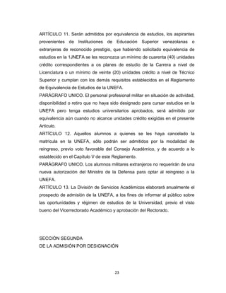 ARTÍCULO 11. Serán admitidos por equivalencia de estudios, los aspirantes
provenientes de Instituciones de Educación Superior venezolanas o
extranjeras de reconocido prestigio, que habiendo solicitado equivalencia de
estudios en la 1JNEFA se les reconozca un mínimo de cuarenta (40) unidades
crédito correspondientes a os planes de estudio de la Carrera a nivel de
Licenciatura o un mínimo de veinte (20) unidades crédito a nivel de Técnico
Superior y cumplan con los demás requisitos establecidos en el Reglamento
de Equivalencia de Estudios de la UNEFA.
PARÁGRAFO UNICO. El personal profesional militar en situación de actividad,
disponibilidad o retiro que no haya sido designado para cursar estudios en la
UNEFA pero tenga estudios universitarios aprobados, será admitido por
equivalencia aún cuando no alcance unidades crédito exigidas en el presente
Artículo.
ARTÍCULO 12. Aquellos alumnos a quienes se les haya cancelado la
matrícula en la UNEFA, sólo podrán ser admitidos por la modalidad de
reingreso, previo voto favorable del Consejo Académico, y de acuerdo a lo
establecido en el Capítulo V de este Reglamento.
PARÁGRAFO UNICO. Los alumnos militares extranjeros no requerirán de una
nueva autorización del Ministro de la Defensa para optar al reingreso a la
UNEFA.
ARTÍCULO 13. La División de Servicios Académicos elaborará anualmente el
prospecto de admisión de la UNEFA, a los fines de informar al público sobre
las oportunidades y régimen de estudios de la Universidad, previo el visto
bueno del Vicerrectorado Académico y aprobación del Rectorado.




SECCIÓN SEGUNDA
DE LA ADMISIÓN POR DESIGNACIÓN




                                     23
 