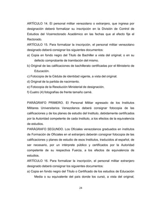 ARTÍCULO 14. El personal militar venezolano o extranjero, que ingresa por
designación deberá formalizar su inscripción en la División de Control de
Estudios del Vicerrectorado Académico en las fechas que al efecto fije el
Rectorado.
ARTÍCULO 15. Para formalizar la inscripción, el personal militar venezolano
designado deberá consignar los siguientes documentos:
a) Copia en fondo negro del Titulo de Bachiller a vista del original; o en su
     defecto comprobante de tramitación del mismo.
b) Original de las calificaciones de bachillerato certificadas por el Ministerio de
     Educación.
c) Fotocopia de la Cédula de identidad vigente, a vista del original.
d) Original de la partida de nacimiento.
e) Fotocopia de la Resolución Ministerial de designación.
f) Cuatro (4) fotografías de frente tamaño carné.


PARÁGRAFO PRIMERO. El Personal Militar egresado de los Institutos
Militares Universitarios Venezolanos deberá consignar fotocopia de las
calificaciones y de los planes de estudio del Instituto, debidamente certificados
por la Autoridad competente de cada Instituto, a los efectos de la equivalencia
de estudios.
PARÁGRAFO SEGUNDO. Los Oficiales venezolanos graduados en institutos
de Formación de Oficiales en el extranjero deberán consignar fotocopia de las
calificaciones y planes de estudio de esos Institutos, traducidos al español, de
ser necesario, por un intérprete público y certificados por la Autoridad
competente de su respectiva Fuerza, a los efectos de equivalencia de
estudios.
ARTÍCULO 16. Para formalizar la inscripción, el personal militar extranjero
designado deberá consignar los siguientes documentos:
a) Copia en fondo negro del Título o Certificado de los estudios de Educación
     Media o su equivalente del país donde los cursó, a vista del original,


                                        24
 