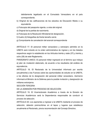 debidamente legalizado en el Consulado Venezolano en el país
     correspondiente.
b) Original de las calificaciones de los estudios de Educación Media o su
     equivalente.
c) Fotocopia del pasaporte vigente, a vista del original.
d) Original de la partida de nacimiento.
e) Fotocopia de la Resolución Ministerial de designación.
f) Cuatro (4) fotografías de frente tamaño carné.
g) Comprobante de cancelación del arancel correspondiente


ARTÍCULO 17. El personal militar venezolano y extranjero admitido en la
UNEFA será incluido en la orden administrativa de ingreso y en los listados
respectivos según lo establecido en los Artículos treinta y siete (37) y treinta y
ocho (38) de este Reglamento.
PARÁGRAFO UNICO. El personal militar ingresará en el término que indique
e[ plan de nivelación elaborado, de acuerdo a los resultados del análisis de
equivalencia.
ARTÍCULO 18. El Rectorado de la Universidad informará por escrito
(anualmente) a las Fuerzas sobre las oportunidades de estudio en la UNEFA,
a los efectos de la designación del personal militar venezolano. Asimismo
informará al Ministro de la Defensa para la posible invitación y designación de
militares extranjeros.
SECCIÓN TERCERA
DE LA ADMISIÓN POR PROCESO DE SELECCIÓN
ARTÍCULO 19. El Vicerrectorado Académico a través de la División de
Servicios Académicos será la Dependencia responsable de conducir el
proceso de selección.
ARTÍCULO 20. Los aspirantes a ingresar a la UNEFA mediante el proceso de
selección, deberán preinscribirse en el lapso y lugares que establezca
anualmente el Rectorado, previa recomendación del Consejo Directivo.


                                        25
 