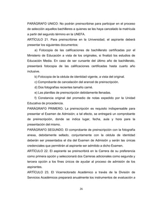 PARÁGRAFO UNICO: No podrán preinscribirse para participar en el proceso
de selección aquellos bachilleres a quienes se les haya cancelado la matrícula
a partir del segundo término en la UNEFA.
ARTÍCULO 21. Para preinscribirse en la Universidad, el aspirante deberá
presentar los siguientes documentos:
     a) Fotocopia de las calificaciones de bachillerato certificadas por el
Ministerio de Educación a vista de los originales, si finalizó los estudios de
Educación Media. En caso de ser cursante del último año de bachillerato,
presentará fotocopia de las calificaciones certificadas hasta cuarto año
inclusive.
     b) Fotocopia de la cédula de identidad vigente, a vista del original.
     c) Comprobante de cancelación del arancel de preinscripción.
     d) Dos fotografías recientes tamaño carné.
     e) Las planillas de preinscripción debidamente llenadas.
     f) Constancia original del promedio de notas expedido por la Unidad
Educativa de procedencia.
PARÁGRAFO PRIMERO. La preinscripción es requisito indispensable para
presentar el Examen de Admisión; a tal efecto, se entregará un comprobante
de preinscripción, donde se indica lugar, fecha, aula y hora para la
presentación del mismo.
PARÁGRAFO SEGUNDO. El comprobante de preinscripción con la fotografía
anexa, debidamente sellado, conjuntamente con la cédula de identidad
deberán ser presentados el día del Examen de Admisión y serán las únicas
credenciales que permitirán al aspirante ser admitido a dicho Examen.
ARTÍCULO 22. El aspirante se preinscribirá en la Carrera de su preferencia
como primera opción y seleccionará dos Carreras adicionales como segunda y
tercera opción a los fines únicos de ayudar al proceso de admisión de los
aspirantes.
ARTÍCULO 23. El Vicerrectorado Académico a través de la División de
Servicios Académicos preparará anualmente los instrumentos de evaluación a


                                       26
 