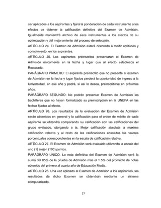 ser aplicados a los aspirantes y fijará la ponderación de cada instrumento a los
efectos de obtener la calificación definitiva del Examen de Admisión.
Igualmente mantendrá archivo de esos instrumentos a los efectos de su
optimización y del mejoramiento del proceso de selección.
ARTÍCULO 24. El Examen de Admisión estará orientado a medir aptitudes y
conocimiento, en los aspirantes.
ARTÍCULO 25. Los aspirantes preinscritos presentarán el Examen de
Admisión únicamente en la fecha y lugar que al efecto establezca el
Rectorado.
PARÁGRAFO PRIMERO: El aspirante preinscrito que no presente el examen
de Admisión en la fecha y lugar fijados perderá la oportunidad de ingreso a la
Universidad, en ese año y podrá, si así lo desea, preinscribirse en próximos
años.
PARÁGRAFO SEGUNDO: No podrán presentar Examen de Admisión los
bachilleres que no hayan formalizado su preinscripción en la UNEFA en las
fechas fijadas al efecto.
ARTÍCULO 26. Los resultados de la evaluación del Examen de Admisión
serán obtenidos en general y la calificación para el orden de mérito de cada
aspirante se obtendrá comparando su calificación con las calificaciones del
grupo evaluado, otorgando a la. Mejor calificación absoluta la máxima
calificación relativa y al resto de las calificaciones absolutas los valores
porcentuales correspondientes en la escala de calificación relativa.
ARTÍCULO 27. El Examen de Admisión será evaluado utilizando la escala del
uno (1) alejen (100) puntos.
PARÁGRAFO UNICO. La nota definitiva del Examen de Admisión será la
suma del 85% de la prueba de Admisión más el 1 5% del promedio de notas
obtenido del primero al cuarto año de Educación Media.
ARTÍCULO 28. Una vez aplicado el Examen de Admisión a los aspirantes, los
resultados   de    dicho    Examen   se     obtendrán   mediante   un   sistema
computarizado.


                                       27
 