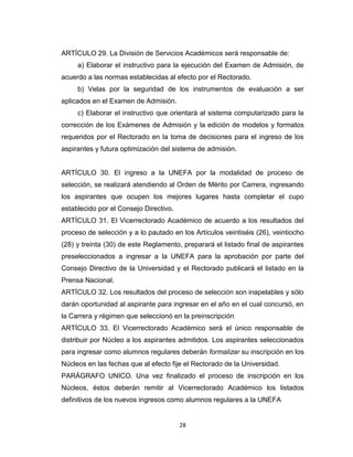 ARTÍCULO 29. La División de Servicios Académicos será responsable de:
     a) Elaborar el instructivo para la ejecución del Examen de Admisión, de
acuerdo a las normas establecidas al efecto por el Rectorado.
     b) Velas por la seguridad de los instrumentos de evaluación a ser
aplicados en el Examen de Admisión.
     c) Elaborar el instructivo que orientará al sistema computarizado para la
corrección de los Exámenes de Admisión y la edición de modelos y formatos
requeridos por el Rectorado en la toma de decisiones para el ingreso de los
aspirantes y futura optimización del sistema de admisión.


ARTÍCULO 30. El ingreso a la UNEFA por la modalidad de proceso de
selección, se realizará atendiendo al Orden de Mérito por Carrera, ingresando
los aspirantes que ocupen los mejores lugares hasta completar el cupo
establecido por el Consejo Directivo.
ARTÍCULO 31. El Vicerrectorado Académico de acuerdo a los resultados del
proceso de selección y a lo pautado en los Artículos veintiséis (26), veintiocho
(28) y treinta (30) de este Reglamento, preparará el listado final de aspirantes
preseleccionados a ingresar a la UNEFA para la aprobación por parte del
Consejo Directivo de la Universidad y el Rectorado publicará el listado en la
Prensa Nacional.
ARTÍCULO 32. Los resultados del proceso de selección son inapelables y sólo
darán oportunidad al aspirante para ingresar en el año en el cual concursó, en
la Carrera y régimen que seleccionó en la preinscripción
ARTÍCULO 33. El Vicerrectorado Académico será el único responsable de
distribuir por Núcleo a los aspirantes admitidos. Los aspirantes seleccionados
para ingresar como alumnos regulares deberán formalizar su inscripción en los
Núcleos en las fechas que al efecto fije el Rectorado de la Universidad.
PARÁGRAFO UNICO. Una vez finalizado el proceso de inscripción en los
Núcleos, éstos deberán remitir al Vicerrectorado Académico los listados
definitivos de los nuevos ingresos como alumnos regulares a la UNEFA


                                        28
 